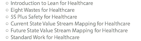 Introduction to Lean for Healthcare Eight Wastes for Healthcare 5S Plus Safety for Healthcare Current State Value Stream Mapping for Healthcare Future State Value Stream Mapping for Healthcare Standard Work for Healthcare