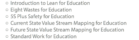 Introduction to Lean for Education Eight Wastes for Education 5S Plus Safety for Education Current State Value Stream Mapping for Education Future State Value Stream Mapping for Education Standard Work for Education