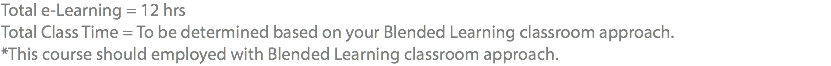 Total e-Learning = 12 hrs Total Class Time = To be determined based on your Blended Learning classroom approach. *This course should employed with Blended Learning classroom approach.