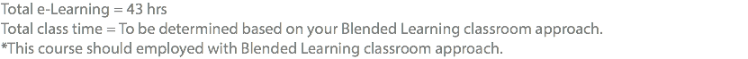 Total e-Learning = 43 hrs Total class time = To be determined based on your Blended Learning classroom approach. *This course should employed with Blended Learning classroom approach.