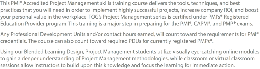 This PMI® Accredited Project Management skills training course delivers the tools, techniques, and best practices that you will need in order to implement highly successful projects, increase company ROI, and boost your personal value in the workplace. TQG’s Project Management series is certified under PMI’s® Registered Education Provider program. This training is a major step in preparing for the PMI®, CAPM®, and PMP® exams. Any Professional Development Units and/or contact hours earned, will count toward the requirements for PMI® credentials. The course can also count toward required PDUs for currently registered PMPs®. Using our Blended Learning Design, Project Management students utilize visually eye-catching online modules to gain a deeper understanding of Project Management methodologies, while Classroom or Virtual Classroom sessions allow Instructors to build upon this knowledge and focus the learning for immediate action.