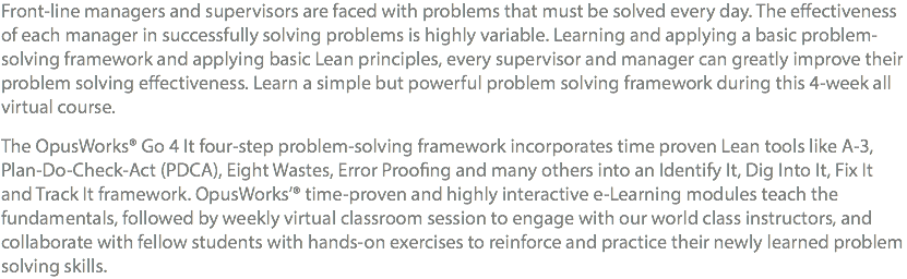 Front-line managers and supervisors are faced with problems that must be solved every day. The effectiveness of each manager in successfully solving problems is highly variable. Learning and applying a basic problem-solving framework and applying basic Lean principles, every supervisor and manager can greatly improve their problem solving effectiveness. Learn a simple but powerful problem solving framework during this 4-week all virtual course. The OpusWorks® Go 4 It four-step problem-solving framework incorporates time proven Lean tools like A-3, Plan-Do-Check-Act (PDCA), Eight Wastes, Error Proofing and many others into an Identify It, Dig Into It, Fix It and Track It framework. OpusWorks’® time-proven and highly interactive e-Learning modules teach the fundamentals, followed by weekly virtual classroom session to engage with our world class instructors, and collaborate with fellow students with hands-on exercises to reinforce and practice their newly learned problem solving skills.