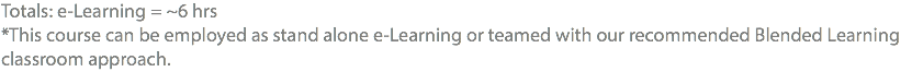 Totals: e-Learning = ~6 hrs *This course can be employed as stand alone e-Learning or teamed with our recommended Blended Learning classroom approach.