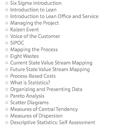 Six Sigma Introduction Introduction to Lean Introduction to Lean Office and Service Managing the Project Kaizen Event Voice of the Customer SIPOC Mapping the Process Eight Wastes Current State Value Stream Mapping Future State Value Stream Mapping Process-Based Costs What is Statistics? Organizing and Presenting Data Pareto Analysis Scatter Diagrams Measures of Central Tendency Measures of Dispersion Descriptive Statistics: Self Assessment
