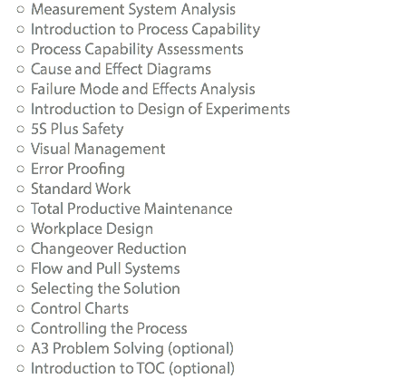 Measurement System Analysis Introduction to Process Capability Process Capability Assessments Cause and Effect Diagrams Failure Mode and Effects Analysis Introduction to Design of Experiments 5S Plus Safety Visual Management Error Proofing Standard Work Total Productive Maintenance Workplace Design Changeover Reduction Flow and Pull Systems Selecting the Solution Control Charts Controlling the Process A3 Problem Solving (optional) Introduction to TOC (optional)