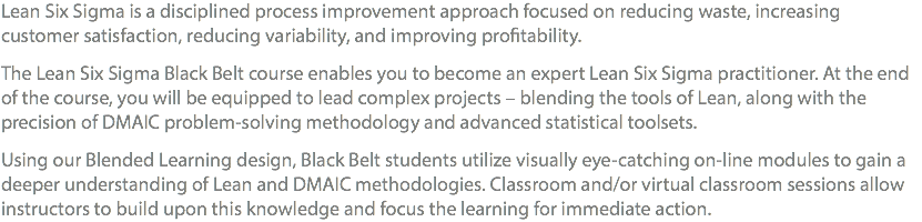 Lean Six Sigma is a disciplined process improvement approach focused on reducing waste, increasing customer satisfaction, reducing variability, and improving profitability. The Lean Six Sigma Black Belt course enables you to become an expert Lean Six Sigma practitioner. At the end of the course, you will be equipped to lead complex projects – blending the tools of Lean, along with the precision of DMAIC problem-solving methodology and advanced statistical toolsets. Using our Blended Learning Design, Black Belt students utilize visually eye-catching on-line modules to gain a deeper understanding of Lean and DMAIC methodologies. Classroom and/or Virtual Classroom sessions allow Instructors to build upon this knowledge and focus the learning for immediate action.