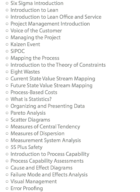 Six Sigma Introduction Introduction to Lean Introduction to Lean Office and Service Project Management Introduction Voice of the Customer Managing the Project Kaizen Event SIPOC Mapping the Process Introduction to the Theory of Constraints Eight Wastes Current State Value Stream Mapping Future State Value Stream Mapping Process-Based Costs What is Statistics? Organizing and Presenting Data Pareto Analysis Scatter Diagrams Measures of Central Tendency Measures of Dispersion Measurement System Analysis 5S Plus Safety Introduction to Process Capability Process Capability Assessments Cause and Effect Diagrams Failure Mode and Effects Analysis Visual Management Error Proofing