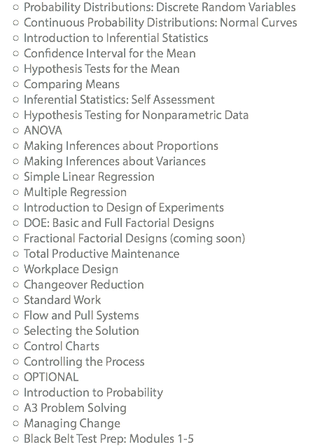 Probability Distributions: Discrete Random Variables Continuous Probability Distributions: Normal Curves Introduction to Inferential Statistics Confidence Interval for the Mean Hypothesis Tests for the Mean Comparing Means Inferential Statistics: Self Assessment Hypothesis Testing for Nonparametric Data ANOVA Making Inferences about Proportions Making Inferences about Variances Simple Linear Regression Multiple Regression Introduction to Design of Experiments DOE: Basic and Full Factorial Designs Fractional Factorial Designs (coming soon) Total Productive Maintenance Workplace Design Changeover Reduction Standard Work Flow and Pull Systems Selecting the Solution Control Charts Controlling the Process OPTIONAL Introduction to Probability A3 Problem Solving Managing Change Black Belt Test Prep: Modules 1-5