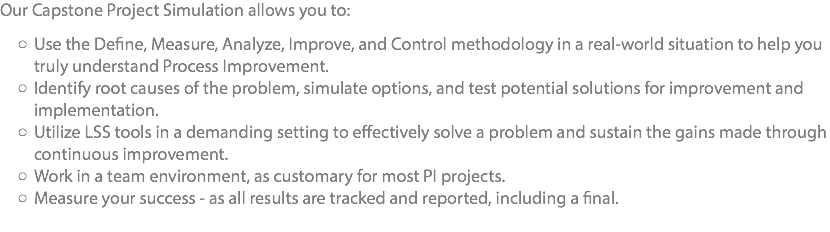 Our Capstone Project Simulation allows you to: Use the Define, Measure, Analyze, Improve, and Control methodology in a real-world situation to help you truly understand Process Improvement. Identify root causes of the problem, simulate options, and test potential solutions for improvement and implementation. Utilize LSS tools in a demanding setting to effectively solve a problem and sustain the gains made through continuous improvement. Work in a team environment, as customary for most PI projects. Measure your success - as all results are tracked and reported, including a final. 