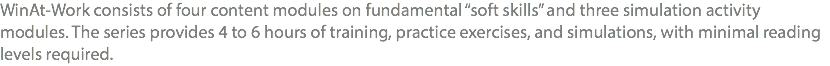 WinAt-Work consists of four content modules on fundamental “soft skills” and three simulation activity modules. The series provides 4 to 6 hours of training, practice exercises, and simulations, with minimal reading levels required.